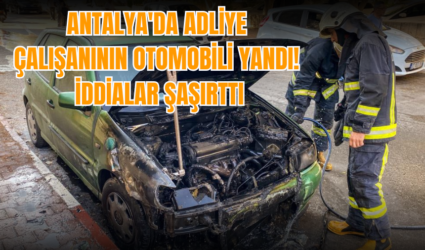 Antalya'da adliye çalışanının otomobili yandı! İddialar şaşırttı