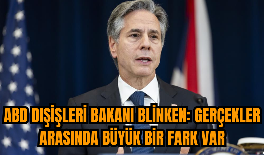 ABD Dışişleri Bakanı Blinken: Gerçekler arasında büyük bir fark var