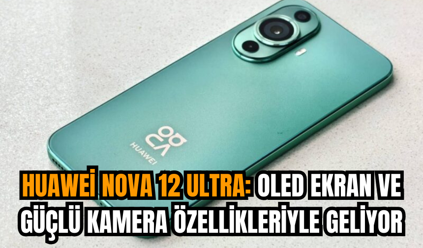 Huawei Nova 12 Ultra: OLED ekran ve güçlü kamera özellikleriyle geliyor