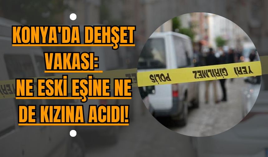 Konya'da Dehşet Vakası: Ne Eski Eşine Ne De Kızına Acıdı!