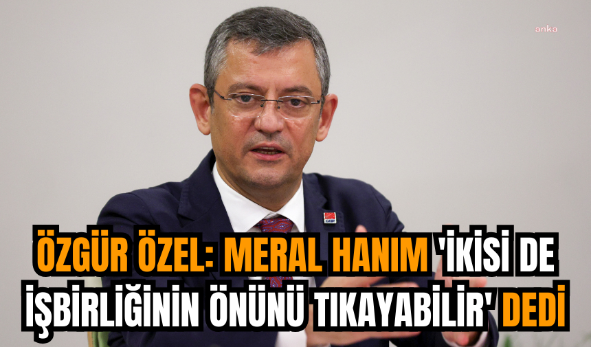 Özgür Özel: Meral Hanım 'İkisi de işbirliğinin önünü tıkayabilir' dedi