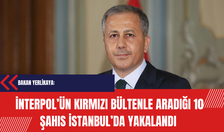 Yerlikaya: İnterpol tarafından kırmızı bültenle aranan 10 şahıs İstanbul’da yakalandı