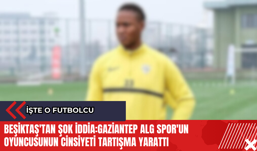 Beşiktaş'tan şok iddia:Gaziantep ALG Spor'un oyuncusunun cinsiyeti tartışma yarattı