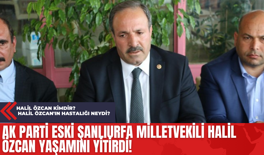 Ak Parti Eski Şanlıurfa Milletvekili Halil Özcan Yaşamını Yitirdi! Halil Özcan Kimdir? Halil Özcan'ın Hastalığı Neydi?