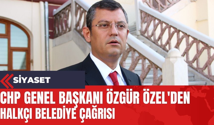 CHP Genel Başkanı Özgür Özel'den Halkçı Belediye Çağrısı