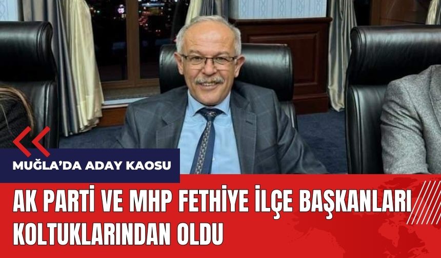 Muğla'da aday kaosu! AK Parti ve MHP Fethiye ilçe başkanları koltuklarından oldu