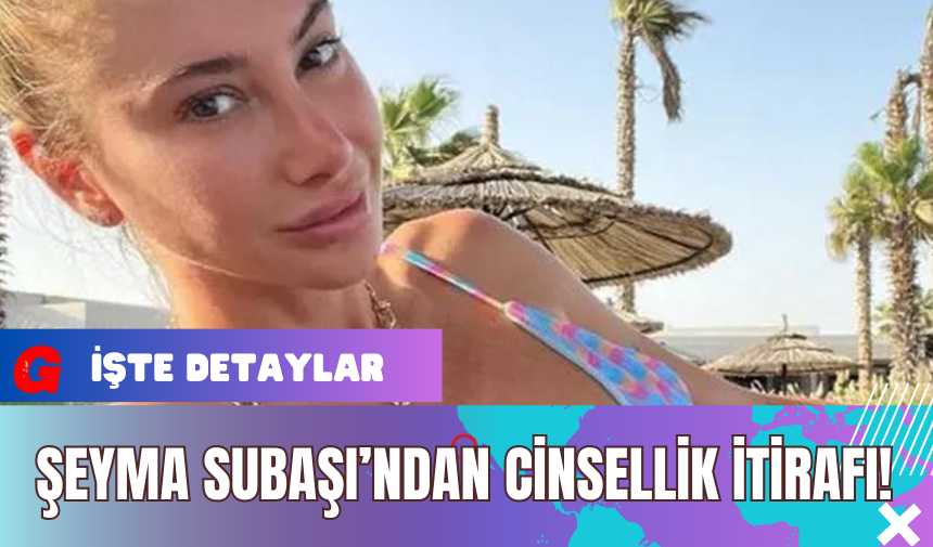 Şeyma Subaşı’ndan C*nsellik İtirafı!