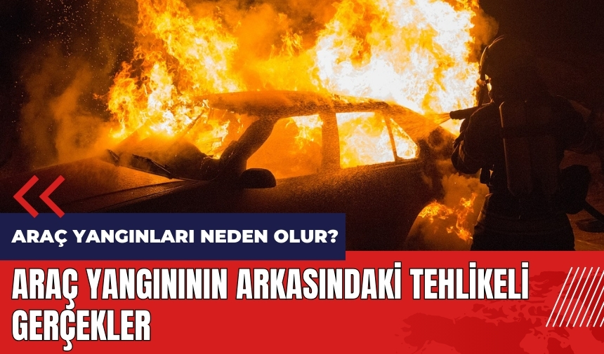 Araç yangınları neden olur? Araç yangınının arkasındaki tehlikeli gerçekler