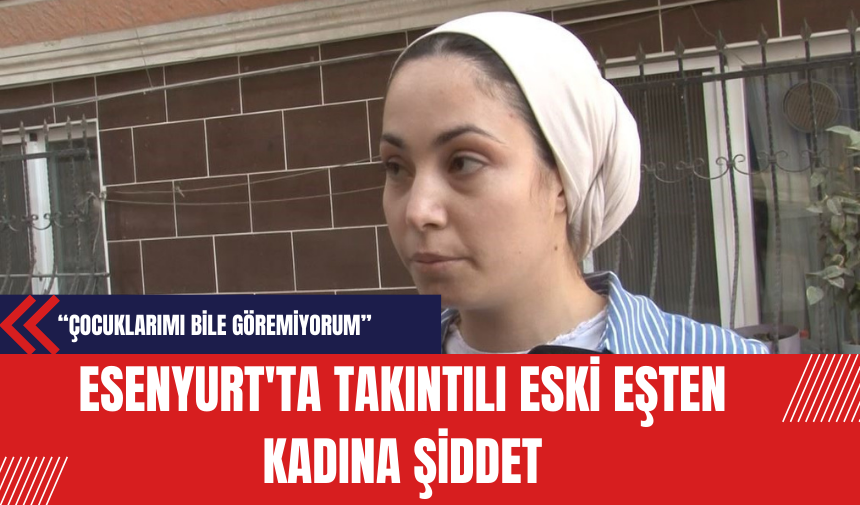 Esenyurt'ta Takıntılı Eski Eşten Kadına Şiddet: Çocuklarımı Bile Göremiyorum