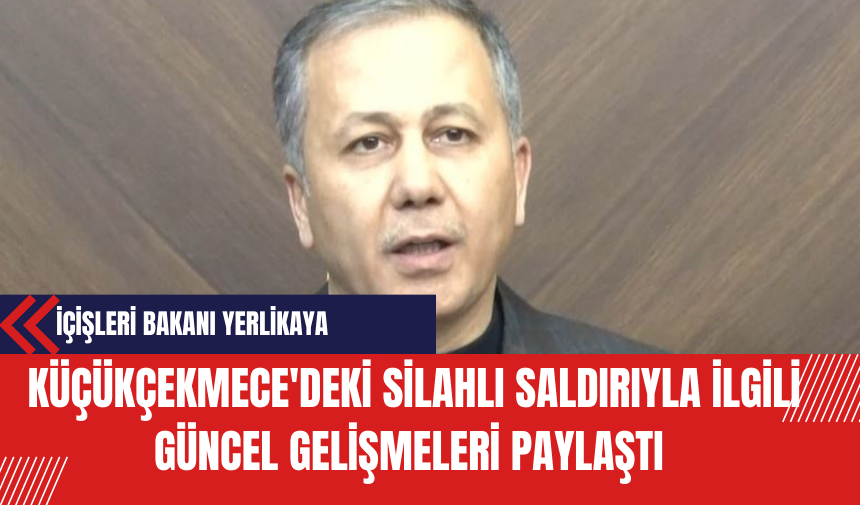 İçişleri Bakanı Yerlikaya Küçükçekmece'deki Silahlı Saldırıyla İlgili Güncel Gelişmeleri Paylaştı