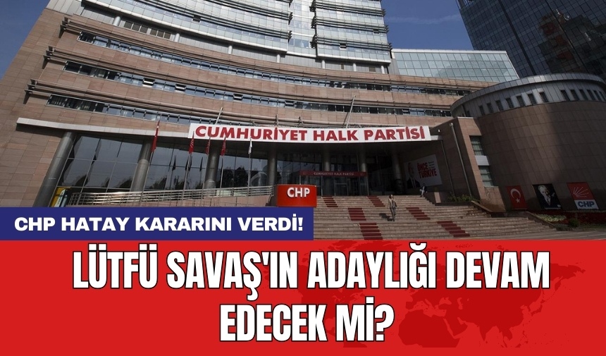 CHP Hatay kararını verdi! Lütfü Savaş'ın adaylığı devam edecek mi?