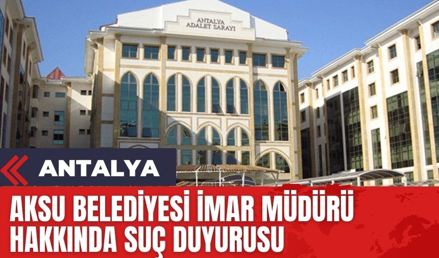 Aksu Belediyesi İmar Müdürü hakkında suç duyurusu