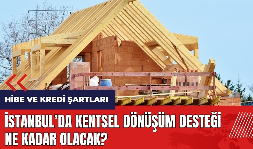 İstanbul’da kentsel dönüşüm desteği ne kadar olacak? Hibe ve kredi şartları