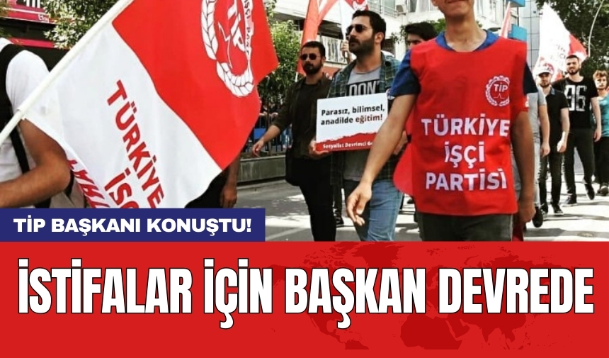 İstifalar için başkan devrede: TİP başkanı konuştu!