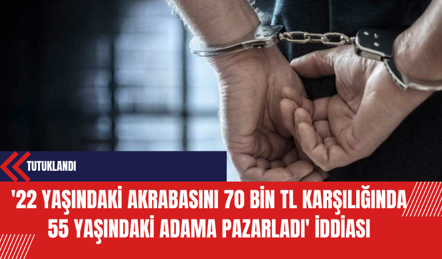 '22 yaşındaki akrabasını 70 bin TL karşılığında 55 yaşındaki adama pazarladı' iddiası: Tutuklandı