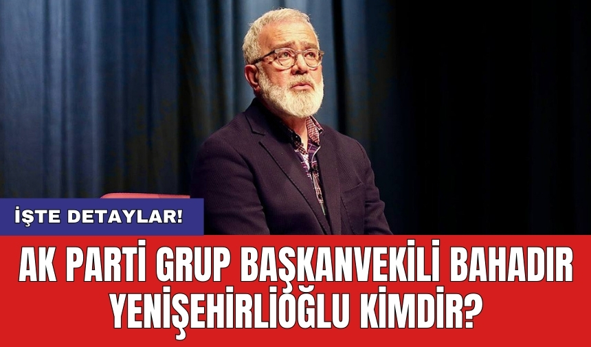 AK Parti Grup Başkanvekili Bahadır Yenişehirlioğlu kimdir?