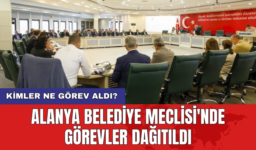 Alanya Belediye Meclisi'nde görevler dağıtıldı: Kimler ne görev aldı?