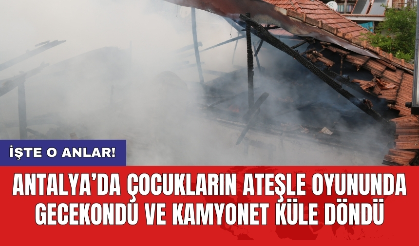 Antalya’da çocukların ateşle oyununda gecekondu ve kamyonet küle döndü