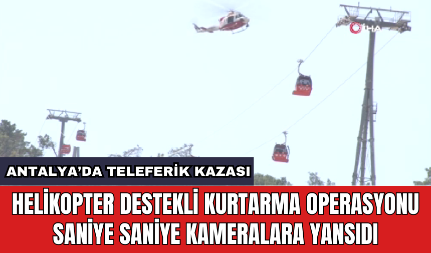 Antalya’da teleferik kazası: Helikopter destekli kurtarma operasyonu saniye saniye kameralara yansıdı