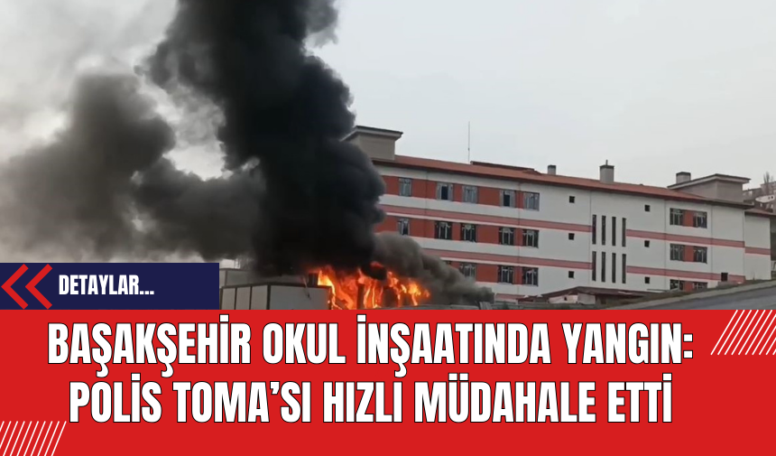 Başakşehir Okul İnşaatında Yangın: Polis TOMA’sı Hızlı Müdahale Etti