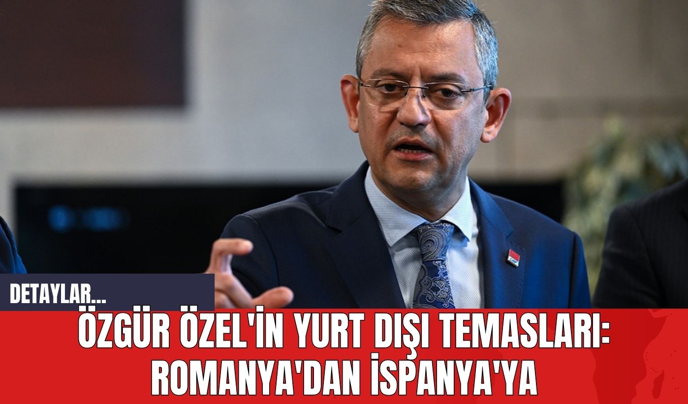 Özgür Özel'in Yurt Dışı Temasları: Romanya'dan İspanya'ya