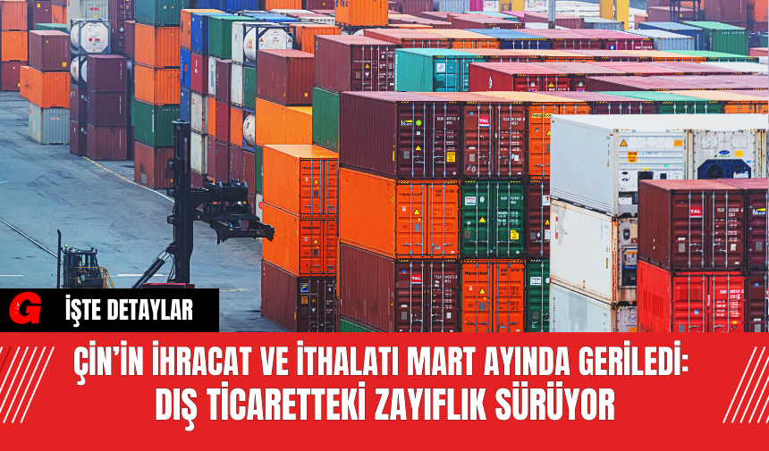 Çin’in İhracat ve İthalatı Mart Ayında Geriledi: Dış Ticaretteki Zayıflık Sürüyor