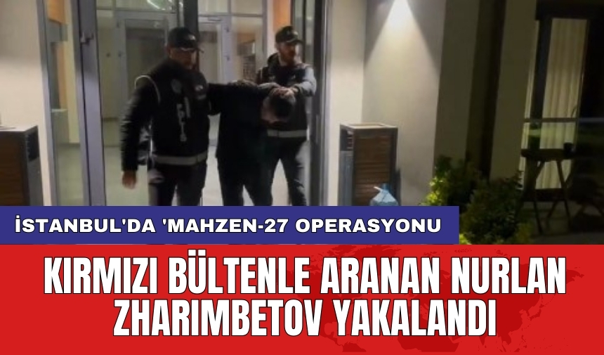 İstanbul'da 'Mahzen-27 operasyonu: Kırmızı bültenle aranan Nurlan Zharımbetov yakalandı