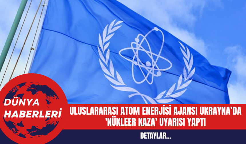 Uluslararası Atom Enerjisi Ajansı Ukrayna’da 'Nükleer Kaza' uyarısı Yaptı