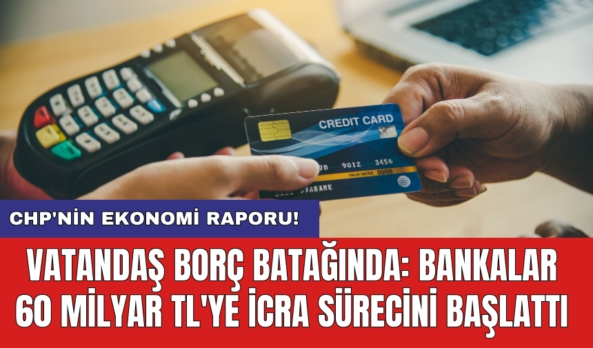 CHP'nin ekonomi raporu! Vatandaş borç batağında: Bankalar 60 milyar TL'ye icra sürecini başlattı