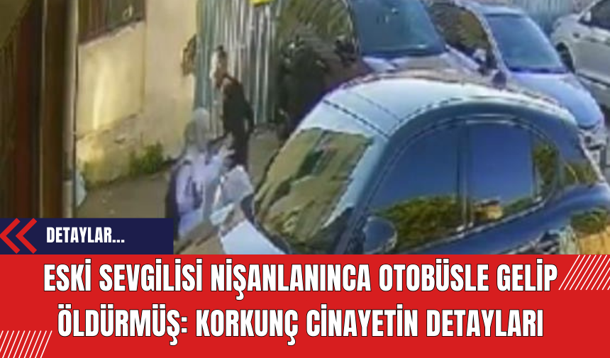 Eski sevgilisi nişanlanınca otobüsle gelip öldürmüş: korkunç cinayetin detayları