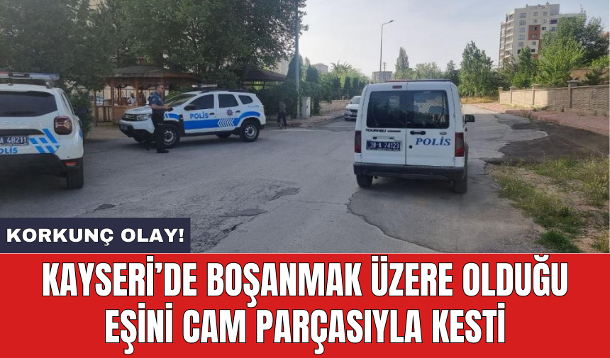 Kayseri’de boşanmak üzere olduğu eşini cam parçasıyla kesti