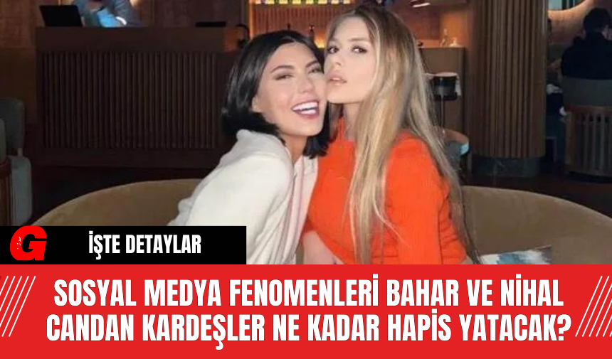 Sosyal Medya Fenomenleri Bahar ve Nihal Candan Kardeşler Ne Kadar Hapis Yatacak?