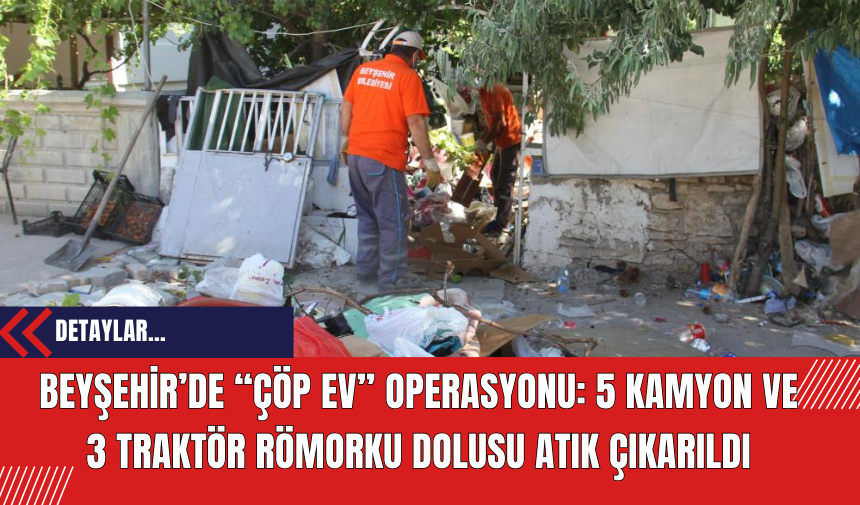 Beyşehir’de “Çöp Ev” Operasyonu: 5 Kamyon ve 3 Traktör Römorku Dolusu Atık Çıkarıldı