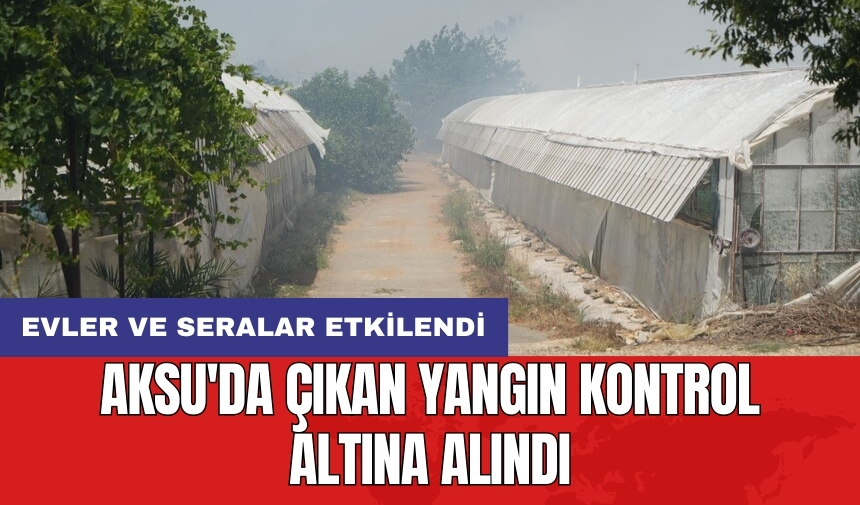 Aksu'da çıkan yangın kontrol altına alındı: Evler ve seralar etkilendi