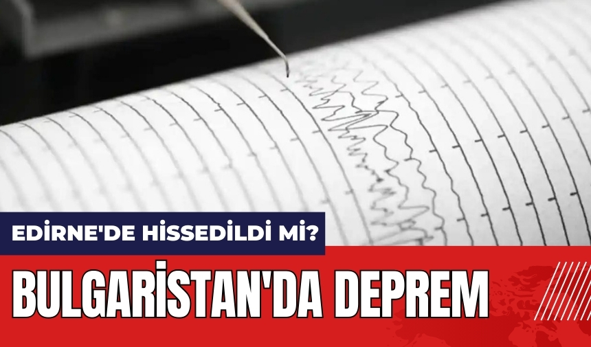 Bulgaristan'da deprem! Edirne'de hissedildi mi?