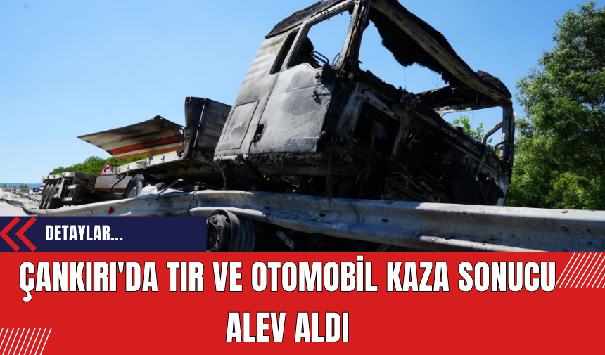 Çankırı'da TIR ve Otomobil Kaza Sonucu Alev Aldı