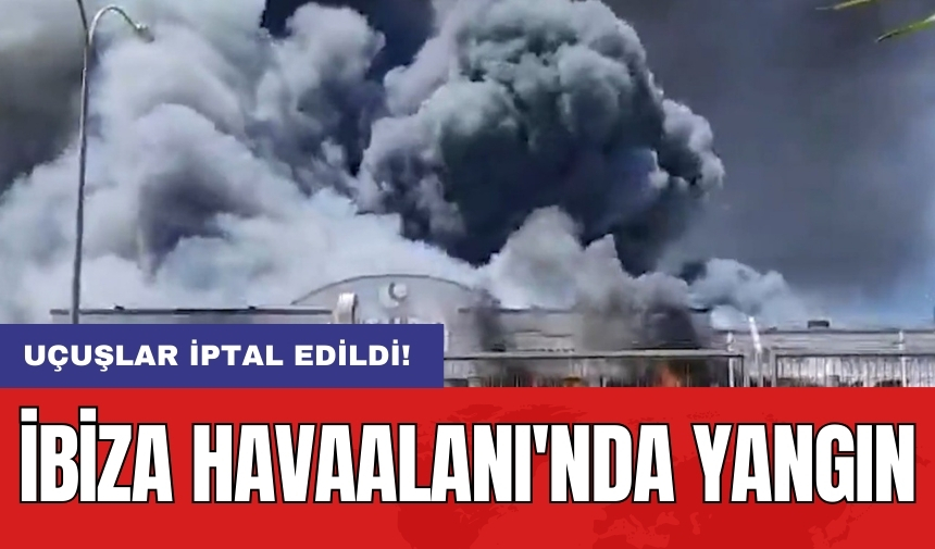 İbiza Havaalanı'nda yangın: Uçuşlar iptal edildi!