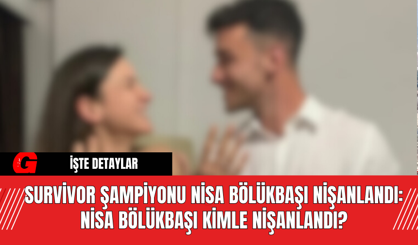 Survivor Şampiyonu Nisa Bölükbaşı Nişanlandı: Nisa Bölükbaşı Kimle Nişanlandı?