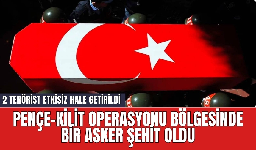 Pençe-Kilit operasyonu bölgesinde bir asker şehit oldu