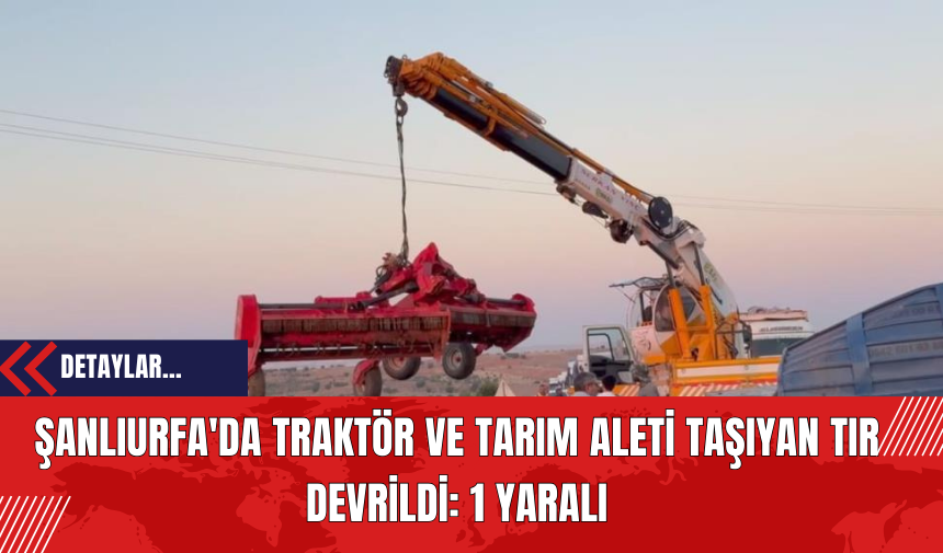 Şanlıurfa'da Traktör ve Tarım Aleti Taşıyan Tır Devrildi: 1 Yaralı