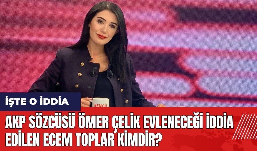 AKP Sözcüsü Ömer Çelik evleneceği iddia edilen Ecem Toplar kimdir?