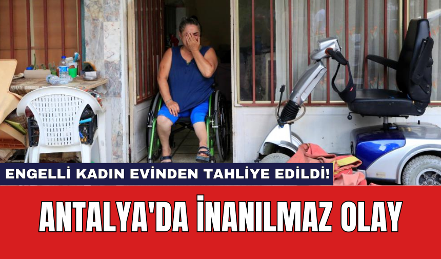 Antalya'da inanılmaz olay: Engelli kadın evinden tahliye edildi!