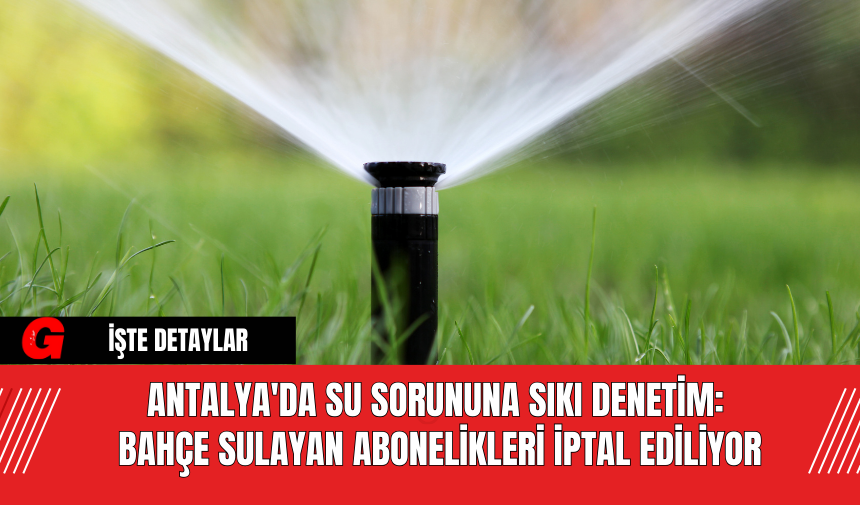 Antalya'da Su Sorununa Sıkı Denetim: Bahçe Sulayan Abonelikleri İptal Ediliyor