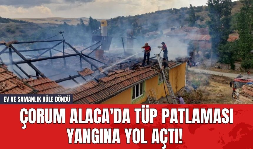 Çorum Alaca'da Tüp Patlaması Yangına Yol Açtı! Ev ve Samanlık Küle Döndü