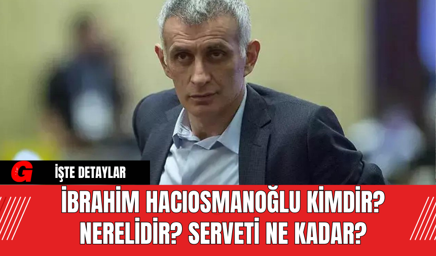 İbrahim Hacıosmanoğlu Kimdir? Nerelidir? Serveti Ne Kadar?