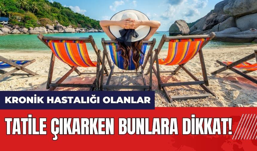 Kronik hastalığı olanlar tatile çıkarken bunlara dikkat!