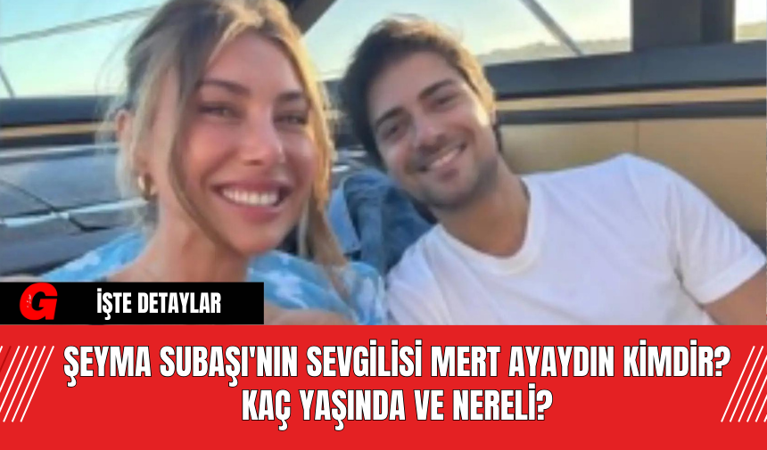 Şeyma Subaşı'nın Sevgilisi Mert Ayaydın Kimdir? Kaç Yaşında ve Nereli?