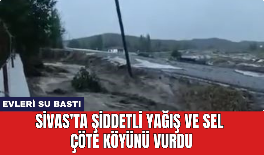 Sivas'ta şiddetli yağış ve sel Çöte köyünü vurdu