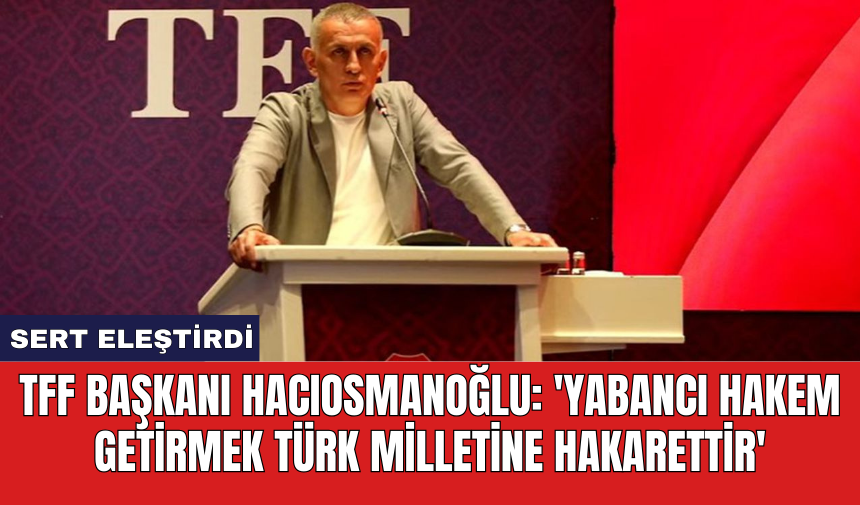 TFF Başkanı Hacıosmanoğlu: 'Yabancı hakem getirmek Türk milletine hakarettir'