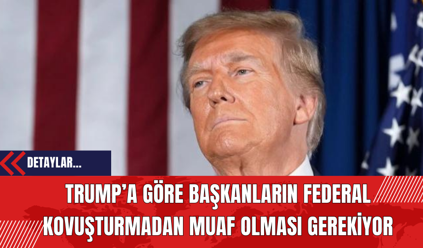 Trump’a Göre Başkanların Federal Kovuşturmadan Muaf Olması Gerekiyor